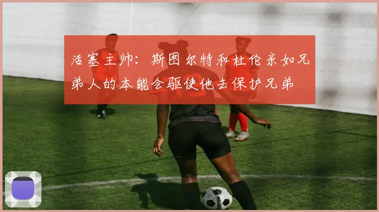 活塞主帅：斯图尔特和杜伦亲如兄弟人的本能会驱使他去保护兄弟