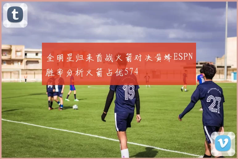 全明星归来首战火箭对决黄蜂ESPN胜率分析火箭占优574