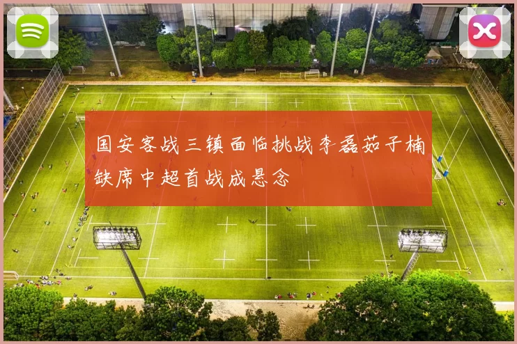 国安客战三镇面临挑战李磊茹子楠缺席中超首战成悬念