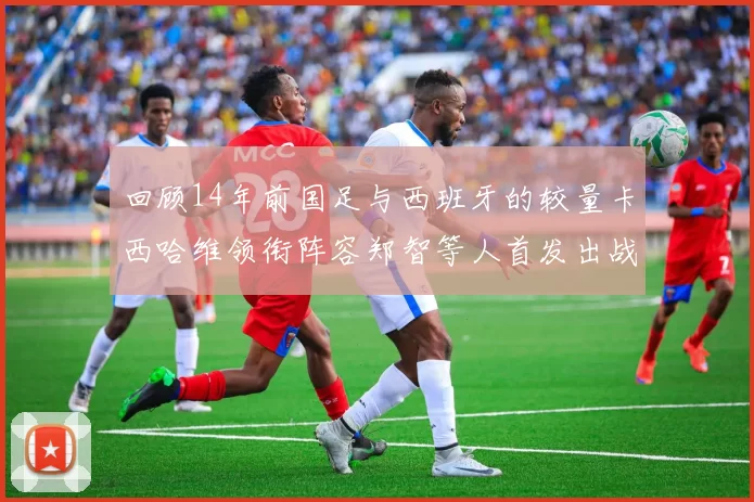 回顾14年前国足与西班牙的较量卡西哈维领衔阵容郑智等人首发出战