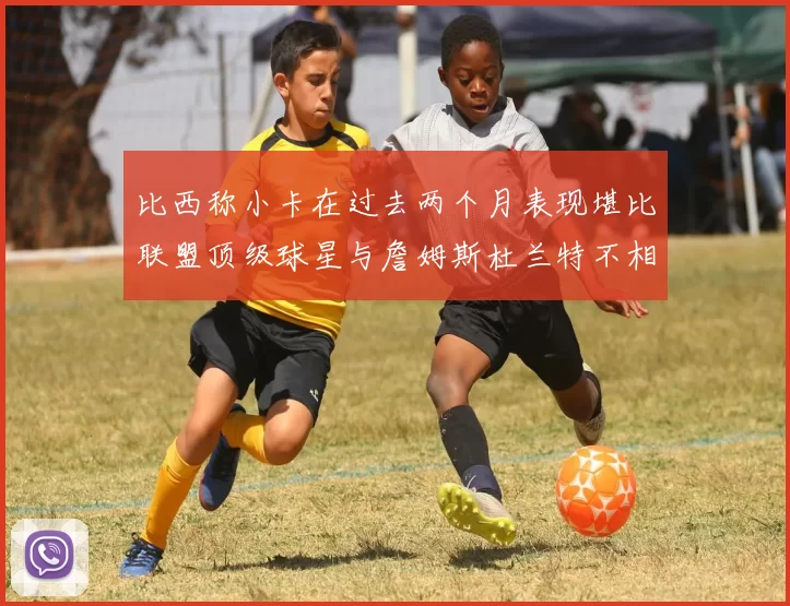 比西称小卡在过去两个月表现堪比联盟顶级球星与詹姆斯杜兰特不相上下