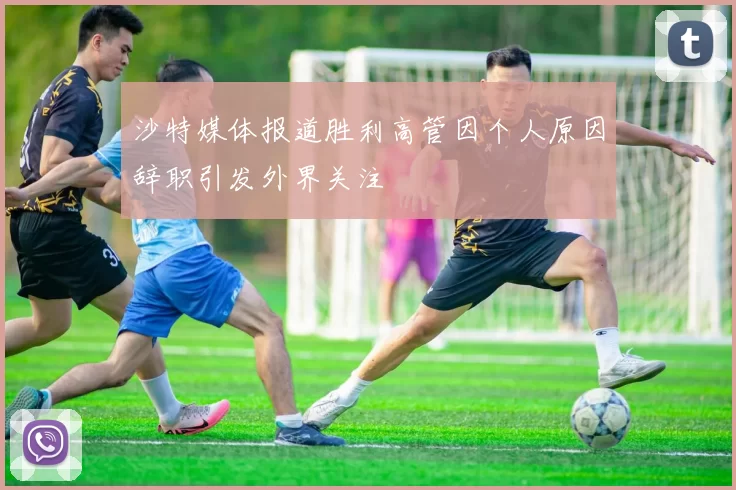 沙特媒体报道胜利高管因个人原因辞职引发外界关注