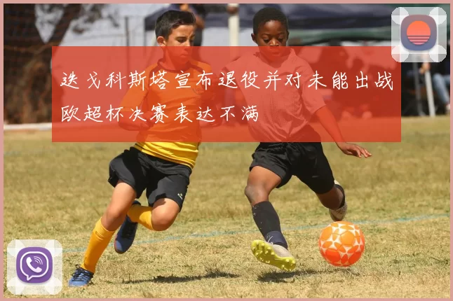 迭戈科斯塔宣布退役并对未能出战欧超杯决赛表达不满