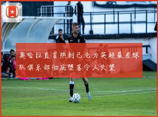 奥哈拉直言热刺已沦为英超最差球队俱乐部彻底堕落令人失望