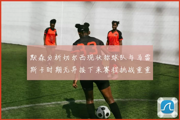 默森分析切尔西现状称球队与马雷斯卡时期无异接下来赛程挑战重重