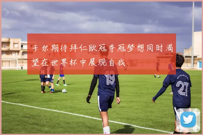 卡尔期待拜仁欧冠夺冠梦想同时渴望在世界杯中展现自我
