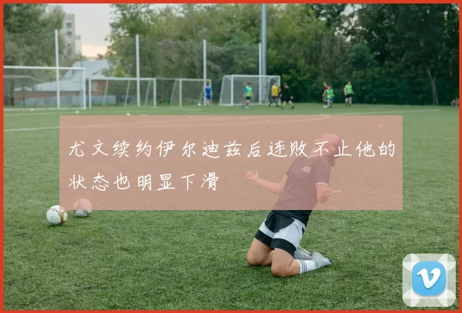 尤文续约伊尔迪兹后连败不止他的状态也明显下滑