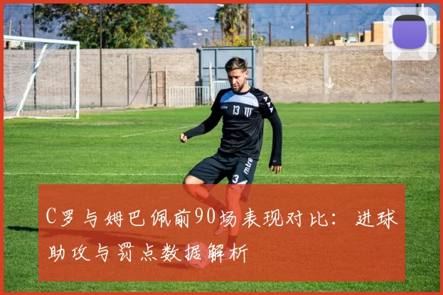 C罗与姆巴佩前90场表现对比：进球助攻与罚点数据解析