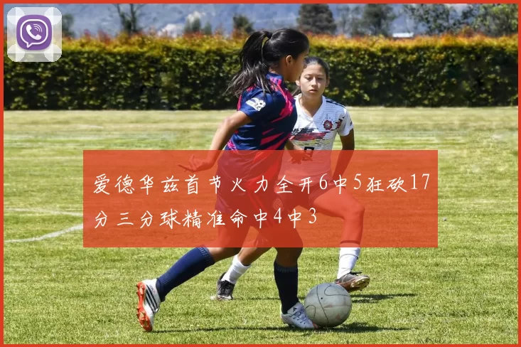 爱德华兹首节火力全开6中5狂砍17分三分球精准命中4中3