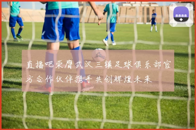 直播吧荣膺武汉三镇足球俱乐部官方合作伙伴携手共创辉煌未来