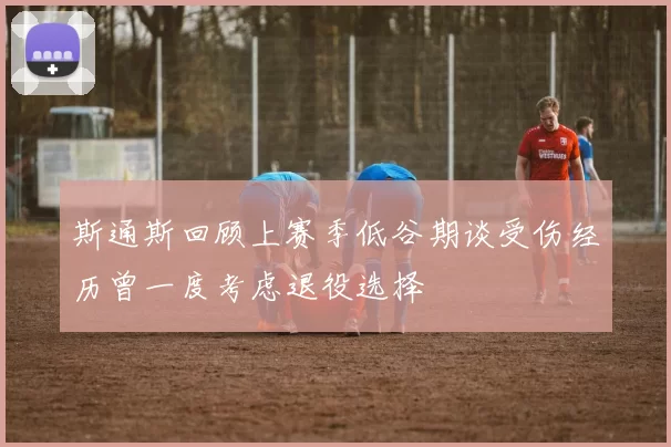 斯通斯回顾上赛季低谷期谈受伤经历曾一度考虑退役选择