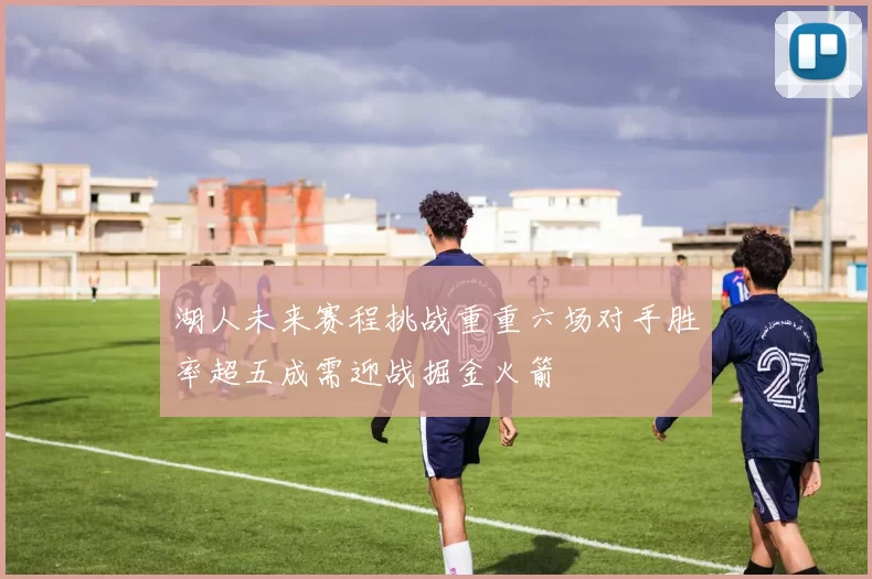 湖人未来赛程挑战重重六场对手胜率超五成需迎战掘金火箭