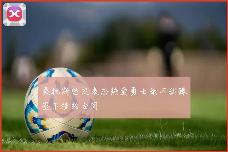 桑托斯坚定表态热爱勇士毫不犹豫签下续约合同