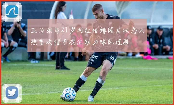 亚马尔与21岁网红传绯闻后状态火热首次帽子戏法助力球队连胜