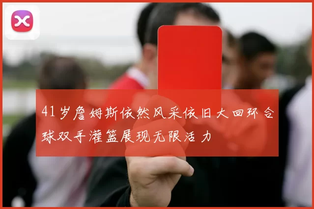 41岁詹姆斯依然风采依旧大回环合球双手灌篮展现无限活力