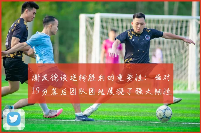 谢泼德谈逆转胜利的重要性：面对19分落后团队团结展现了强大韧性