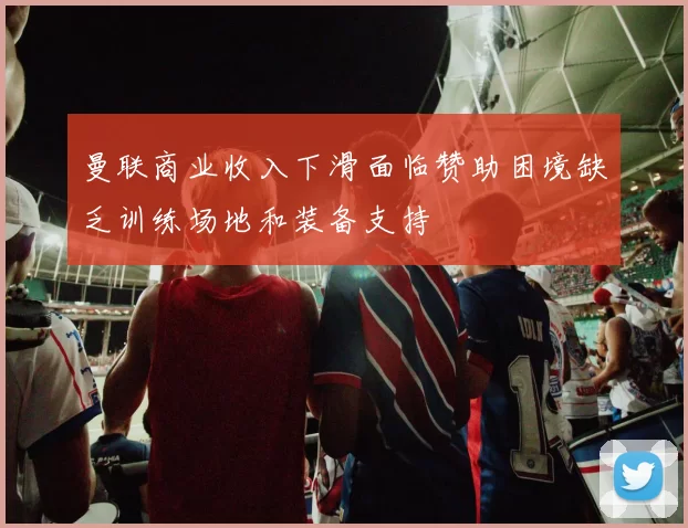 曼联商业收入下滑面临赞助困境缺乏训练场地和装备支持