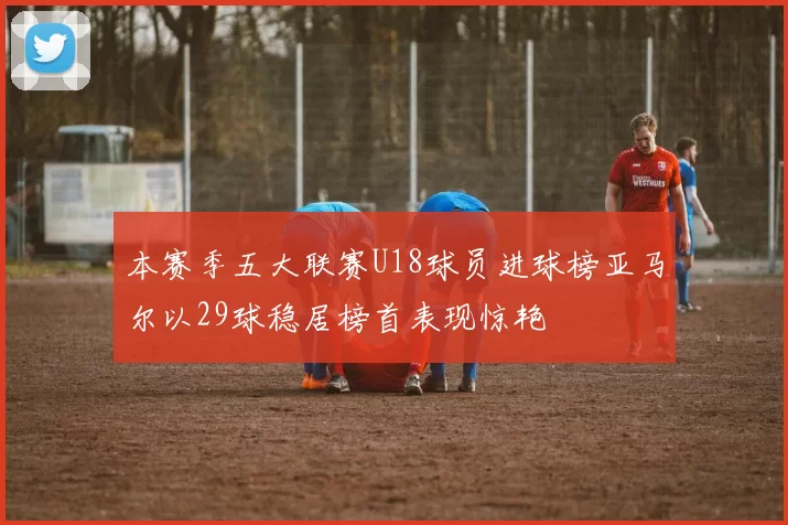 本赛季五大联赛U18球员进球榜亚马尔以29球稳居榜首表现惊艳