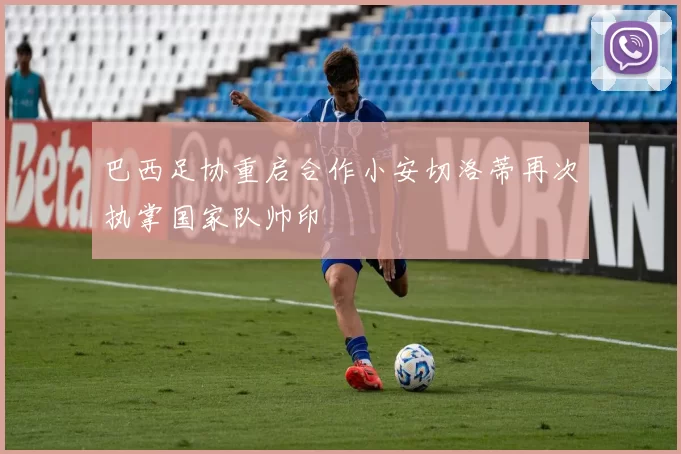 巴西足协重启合作小安切洛蒂再次执掌国家队帅印