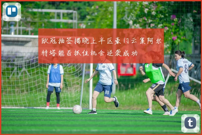欧冠抽签揭晓上半区豪门云集阿尔特塔能否抓住机会逆袭成功