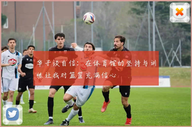 华子谈自信：在体育馆的坚持与训练让我对篮筐充满信心