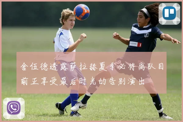 舍伍德透露萨拉赫夏季必将离队目前正享受最后时光的告别演出