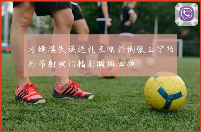 方镜淇失误送礼王刚扑倒张玉宁巧妙吊射破门精彩瞬间回顾
