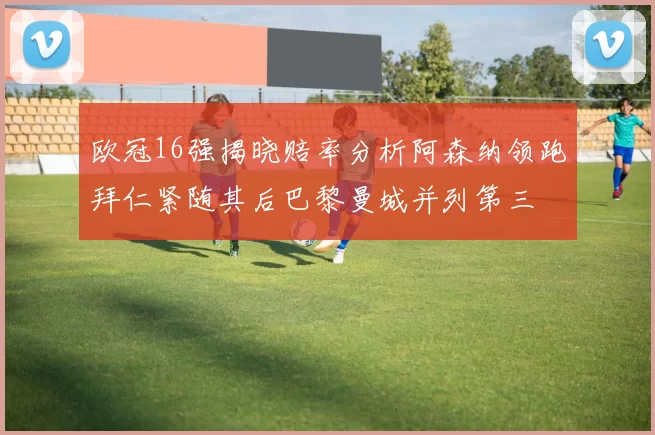欧冠16强揭晓赔率分析阿森纳领跑拜仁紧随其后巴黎曼城并列第三