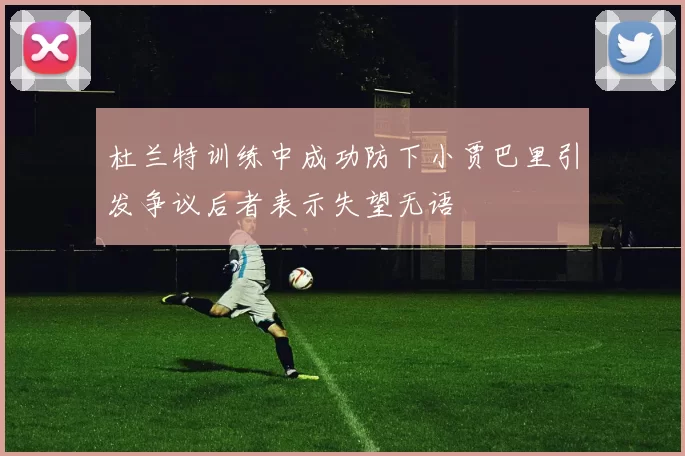杜兰特训练中成功防下小贾巴里引发争议后者表示失望无语