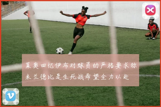 莱奥回忆伊布对球员的严格要求称米兰德比是生死战希望全力以赴