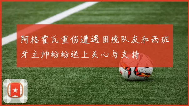 阿格霍瓦重伤遭遇困境队友和西班牙主帅纷纷送上关心与支持