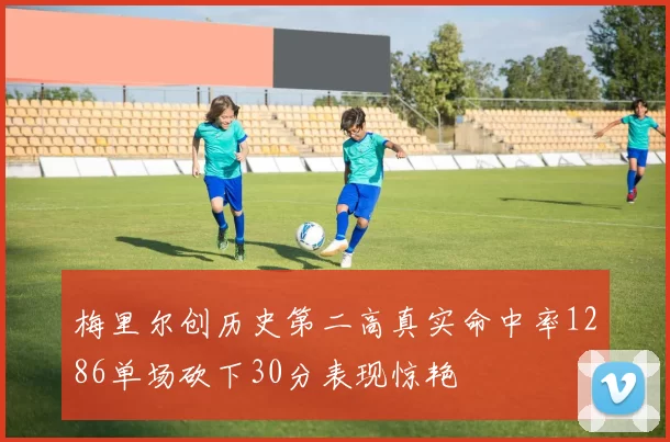 梅里尔创历史第二高真实命中率1286单场砍下30分表现惊艳